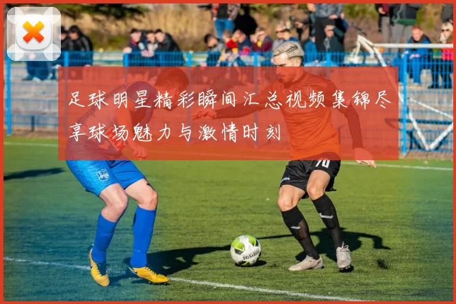 足球明星精彩瞬间汇总视频集锦尽享球场魅力与激情时刻