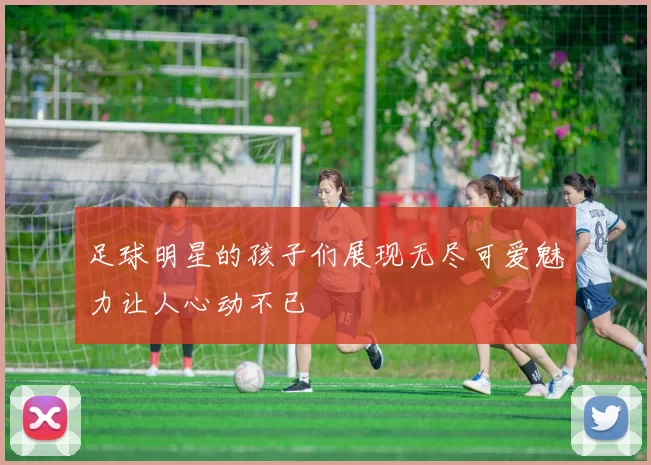 足球明星的孩子们展现无尽可爱魅力让人心动不已