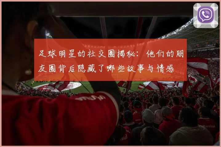 足球明星的社交圈揭秘：他们的朋友圈背后隐藏了哪些故事与情感
