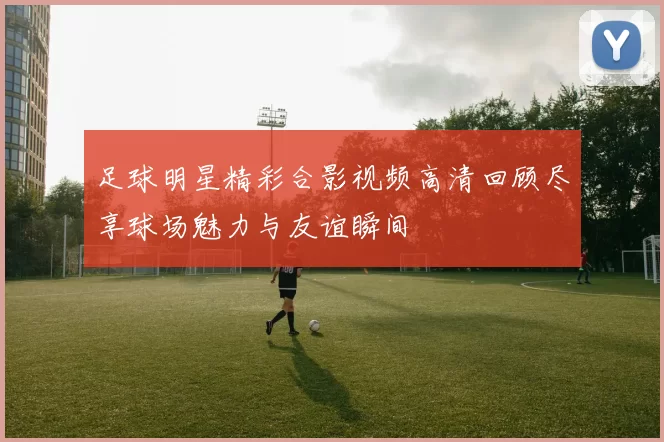 足球明星精彩合影视频高清回顾尽享球场魅力与友谊瞬间