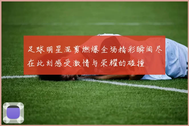 足球明星混剪燃爆全场精彩瞬间尽在此刻感受激情与荣耀的碰撞